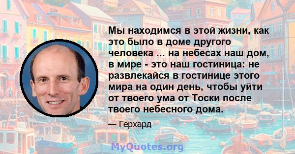 Мы находимся в этой жизни, как это было в доме другого человека ... на небесах наш дом, в мире - это наш гостиница: не развлекайся в гостинице этого мира на один день, чтобы уйти от твоего ума от Тоски после твоего