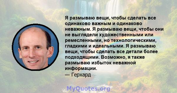 Я размываю вещи, чтобы сделать все одинаково важным и одинаково неважным. Я размываю вещи, чтобы они не выглядели художественными или ремесленными, но технологическими, гладкими и идеальными. Я размываю вещи, чтобы