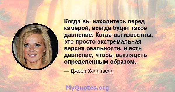 Когда вы находитесь перед камерой, всегда будет такое давление. Когда вы известны, это просто экстремальная версия реальности, и есть давление, чтобы выглядеть определенным образом.