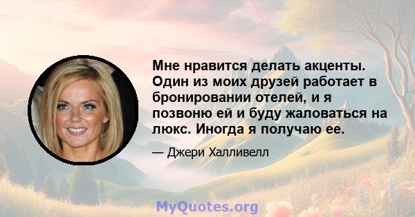 Мне нравится делать акценты. Один из моих друзей работает в бронировании отелей, и я позвоню ей и буду жаловаться на люкс. Иногда я получаю ее.