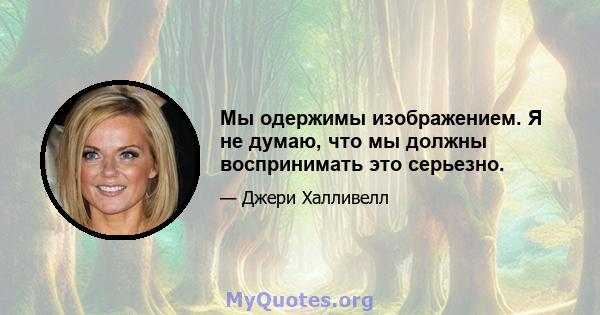 Мы одержимы изображением. Я не думаю, что мы должны воспринимать это серьезно.