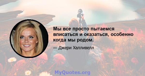 Мы все просто пытаемся вписаться и оказаться, особенно когда мы родом.