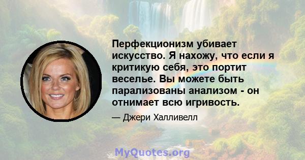 Перфекционизм убивает искусство. Я нахожу, что если я критикую себя, это портит веселье. Вы можете быть парализованы анализом - он отнимает всю игривость.