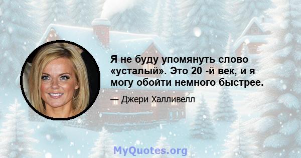 Я не буду упомянуть слово «усталый». Это 20 -й век, и я могу обойти немного быстрее.