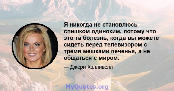 Я никогда не становлюсь слишком одиноким, потому что это та болезнь, когда вы можете сидеть перед телевизором с тремя мешками печенья, а не общаться с миром.