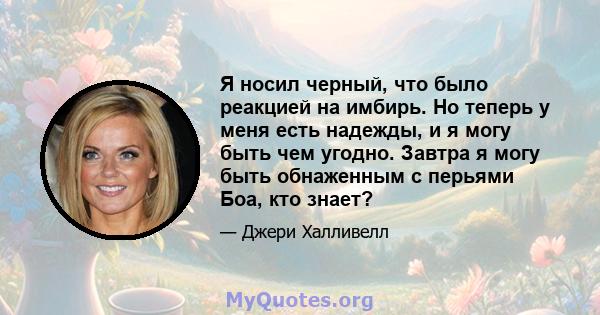 Я носил черный, что было реакцией на имбирь. Но теперь у меня есть надежды, и я могу быть чем угодно. Завтра я могу быть обнаженным с перьями Боа, кто знает?