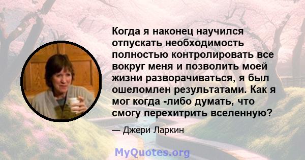 Когда я наконец научился отпускать необходимость полностью контролировать все вокруг меня и позволить моей жизни разворачиваться, я был ошеломлен результатами. Как я мог когда -либо думать, что смогу перехитрить