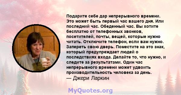 Подарите себе дар непрерывного времени. Это может быть первый час вашего дня. Или последний час. Обеденный час. Вы хотите бесплатно от телефонных звонков, посетителей, почты, вещей, которые нужно читать. Отключите