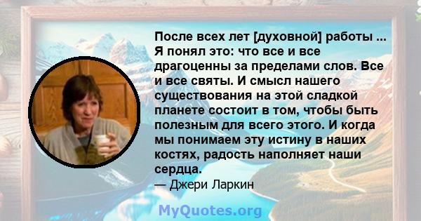 После всех лет [духовной] работы ... Я понял это: что все и все драгоценны за пределами слов. Все и все святы. И смысл нашего существования на этой сладкой планете состоит в том, чтобы быть полезным для всего этого. И