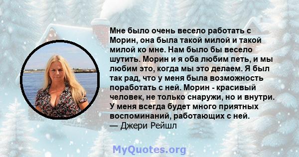 Мне было очень весело работать с Морин, она была такой милой и такой милой ко мне. Нам было бы весело шутить. Морин и я оба любим петь, и мы любим это, когда мы это делаем. Я был так рад, что у меня была возможность