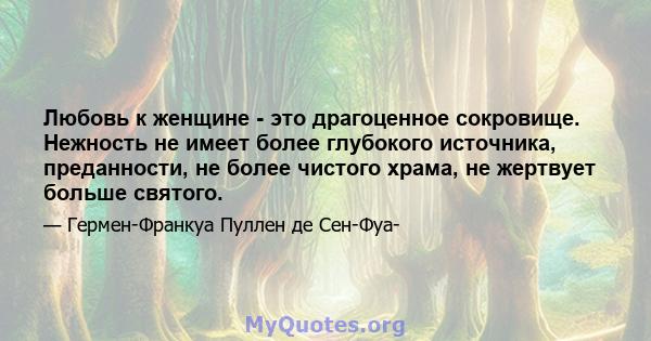 Любовь к женщине - это драгоценное сокровище. Нежность не имеет более глубокого источника, преданности, не более чистого храма, не жертвует больше святого.