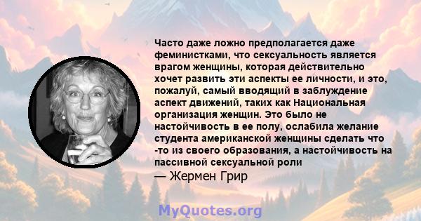 Часто даже ложно предполагается даже феминистками, что сексуальность является врагом женщины, которая действительно хочет развить эти аспекты ее личности, и это, пожалуй, самый вводящий в заблуждение аспект движений,