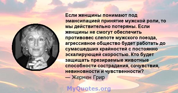 Если женщины понимают под эмансипацией принятие мужской роли, то мы действительно потеряны. Если женщины не смогут обеспечить противовес слепоте мужского поезда, агрессивное общество будет работать до сумасшедших