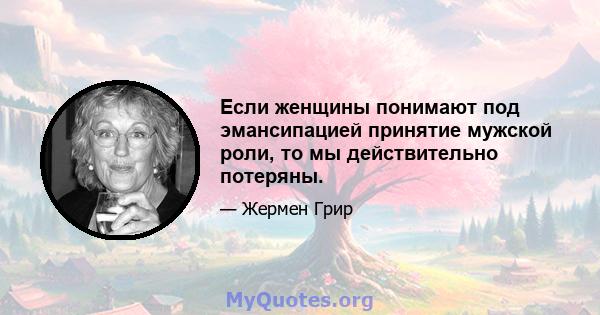 Если женщины понимают под эмансипацией принятие мужской роли, то мы действительно потеряны.