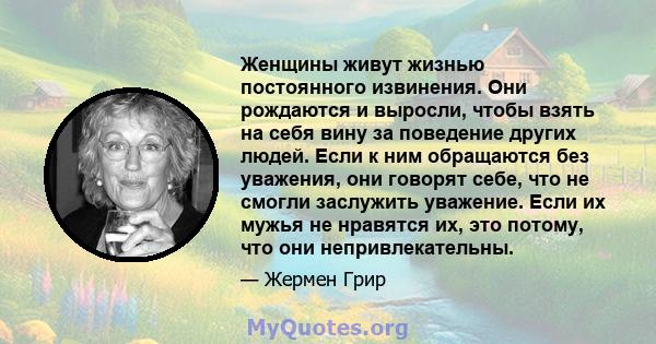 Женщины живут жизнью постоянного извинения. Они рождаются и выросли, чтобы взять на себя вину за поведение других людей. Если к ним обращаются без уважения, они говорят себе, что не смогли заслужить уважение. Если их