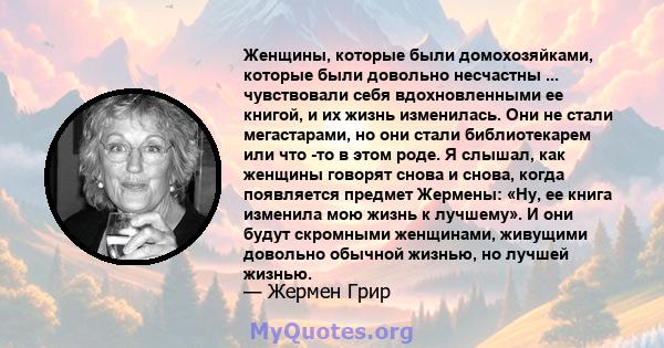 Женщины, которые были домохозяйками, которые были довольно несчастны ... чувствовали себя вдохновленными ее книгой, и их жизнь изменилась. Они не стали мегастарами, но они стали библиотекарем или что -то в этом роде. Я