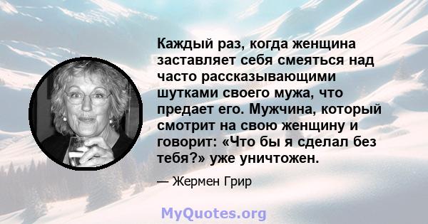 Каждый раз, когда женщина заставляет себя смеяться над часто рассказывающими шутками своего мужа, что предает его. Мужчина, который смотрит на свою женщину и говорит: «Что бы я сделал без тебя?» уже уничтожен.