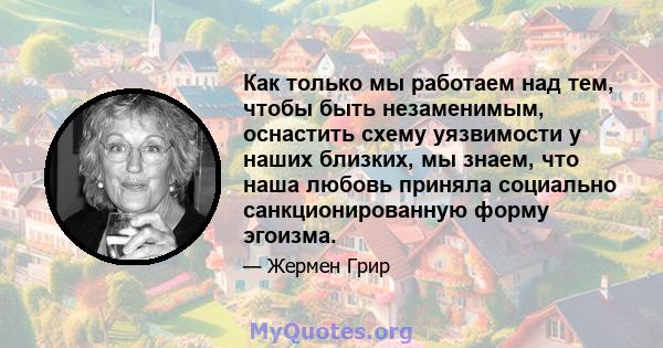 Как только мы работаем над тем, чтобы быть незаменимым, оснастить схему уязвимости у наших близких, мы знаем, что наша любовь приняла социально санкционированную форму эгоизма.