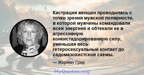 Кастрация женщин проводилась с точки зрения мужской полярности, в которой мужчины командовали всей энергией и обтекали ее в агрессивную конкистадорированную силу, уменьшая весь гетеросексуальный контакт до