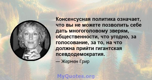 Консенсусная политика означает, что вы не можете позволить себе дать многоголовому зверям, общественности, что угодно, за голосование, за то, на что должна прийти гигантская псевдодемократия.