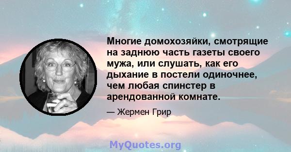 Многие домохозяйки, смотрящие на заднюю часть газеты своего мужа, или слушать, как его дыхание в постели одиночнее, чем любая спинстер в арендованной комнате.