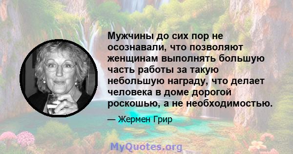 Мужчины до сих пор не осознавали, что позволяют женщинам выполнять большую часть работы за такую ​​небольшую награду, что делает человека в доме дорогой роскошью, а не необходимостью.