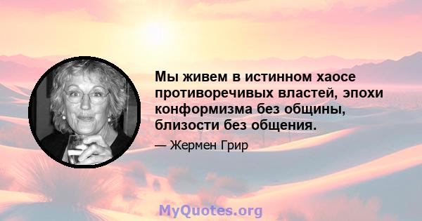 Мы живем в истинном хаосе противоречивых властей, эпохи конформизма без общины, близости без общения.