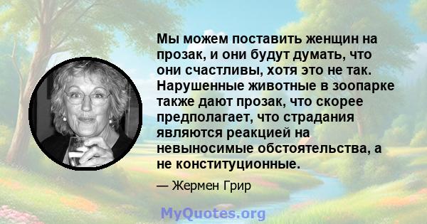 Мы можем поставить женщин на прозак, и они будут думать, что они счастливы, хотя это не так. Нарушенные животные в зоопарке также дают прозак, что скорее предполагает, что страдания являются реакцией на невыносимые