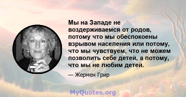 Мы на Западе не воздерживаемся от родов, потому что мы обеспокоены взрывом населения или потому, что мы чувствуем, что не можем позволить себе детей, а потому, что мы не любим детей.