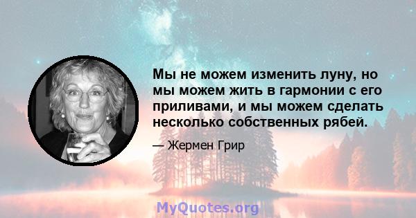 Мы не можем изменить луну, но мы можем жить в гармонии с его приливами, и мы можем сделать несколько собственных рябей.