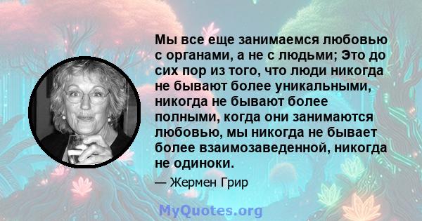 Мы все еще занимаемся любовью с органами, а не с людьми; Это до сих пор из того, что люди никогда не бывают более уникальными, никогда не бывают более полными, когда они занимаются любовью, мы никогда не бывает более