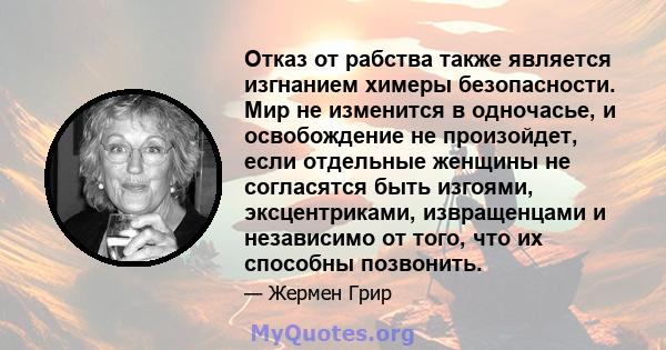 Отказ от рабства также является изгнанием химеры безопасности. Мир не изменится в одночасье, и освобождение не произойдет, если отдельные женщины не согласятся быть изгоями, эксцентриками, извращенцами и независимо от