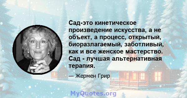 Сад-это кинетическое произведение искусства, а не объект, а процесс, открытый, биоразлагаемый, заботливый, как и все женское мастерство. Сад - лучшая альтернативная терапия.