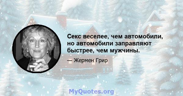 Секс веселее, чем автомобили, но автомобили заправляют быстрее, чем мужчины.