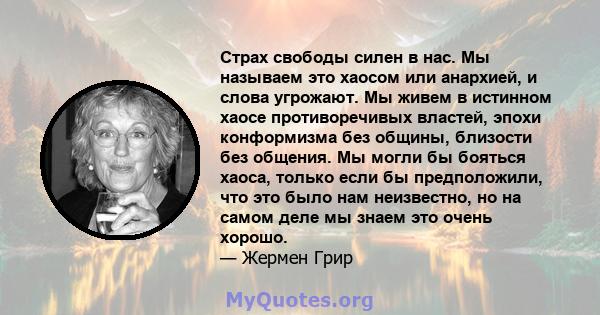 Страх свободы силен в нас. Мы называем это хаосом или анархией, и слова угрожают. Мы живем в истинном хаосе противоречивых властей, эпохи конформизма без общины, близости без общения. Мы могли бы бояться хаоса, только