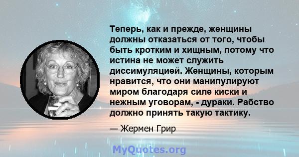 Теперь, как и прежде, женщины должны отказаться от того, чтобы быть кротким и хищным, потому что истина не может служить диссимуляцией. Женщины, которым нравится, что они манипулируют миром благодаря силе киски и нежным 