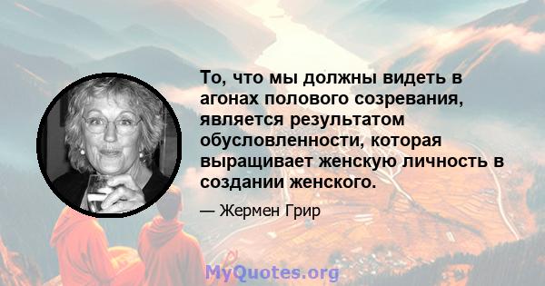 То, что мы должны видеть в агонах полового созревания, является результатом обусловленности, которая выращивает женскую личность в создании женского.