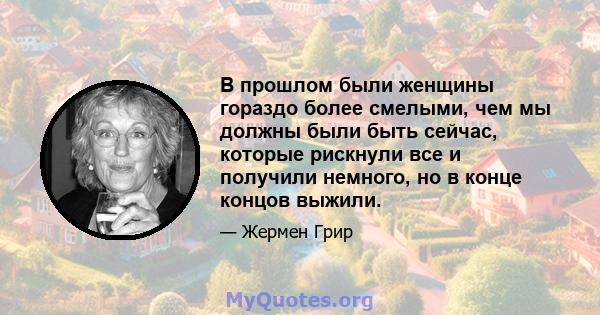 В прошлом были женщины гораздо более смелыми, чем мы должны были быть сейчас, которые рискнули все и получили немного, но в конце концов выжили.