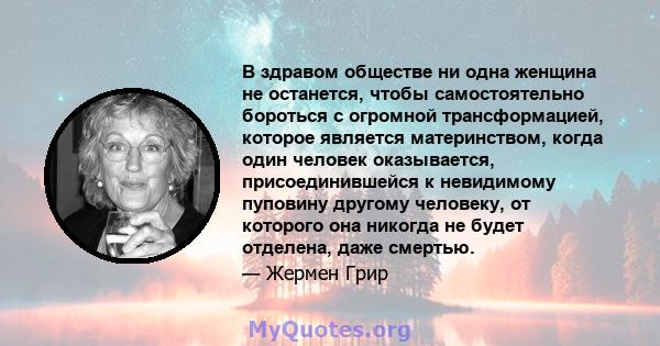 В здравом обществе ни одна женщина не останется, чтобы самостоятельно бороться с огромной трансформацией, которое является материнством, когда один человек оказывается, присоединившейся к невидимому пуповину другому