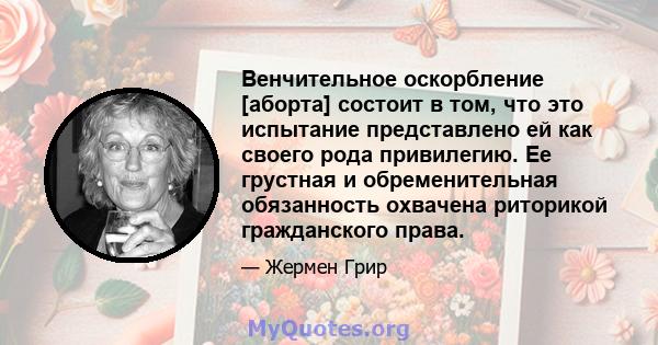 Венчительное оскорбление [аборта] состоит в том, что это испытание представлено ей как своего рода привилегию. Ее грустная и обременительная обязанность охвачена риторикой гражданского права.