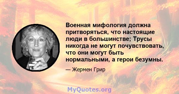 Военная мифология должна притворяться, что настоящие люди в большинстве; Трусы никогда не могут почувствовать, что они могут быть нормальными, а герои безумны.