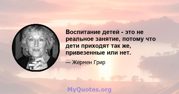 Воспитание детей - это не реальное занятие, потому что дети приходят так же, привезенные или нет.