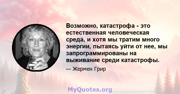 Возможно, катастрофа - это естественная человеческая среда, и хотя мы тратим много энергии, пытаясь уйти от нее, мы запрограммированы на выживание среди катастрофы.