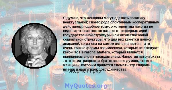 Я думаю, что женщины могут сделать политику неактуальной; своего рода спонтанным кооперативным действием, подобное тому, о котором мы никогда не видели; что настолько далеко от народных идей государственной структуры