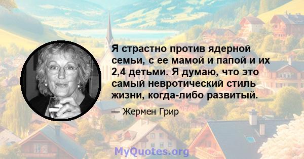 Я страстно против ядерной семьи, с ее мамой и папой и их 2,4 детьми. Я думаю, что это самый невротический стиль жизни, когда-либо развитый.