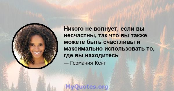 Никого не волнует, если вы несчастны, так что вы также можете быть счастливы и максимально использовать то, где вы находитесь