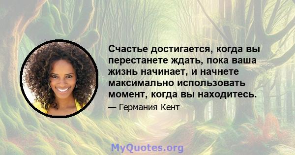 Счастье достигается, когда вы перестанете ждать, пока ваша жизнь начинает, и начнете максимально использовать момент, когда вы находитесь.