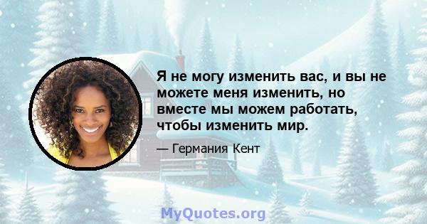 Я не могу изменить вас, и вы не можете меня изменить, но вместе мы можем работать, чтобы изменить мир.