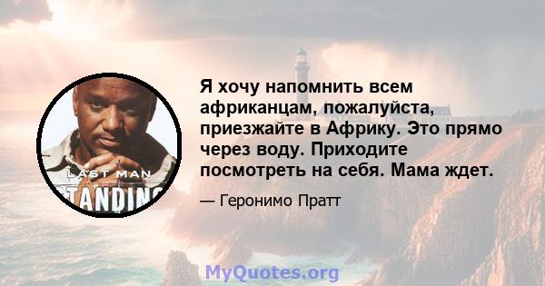 Я хочу напомнить всем африканцам, пожалуйста, приезжайте в Африку. Это прямо через воду. Приходите посмотреть на себя. Мама ждет.