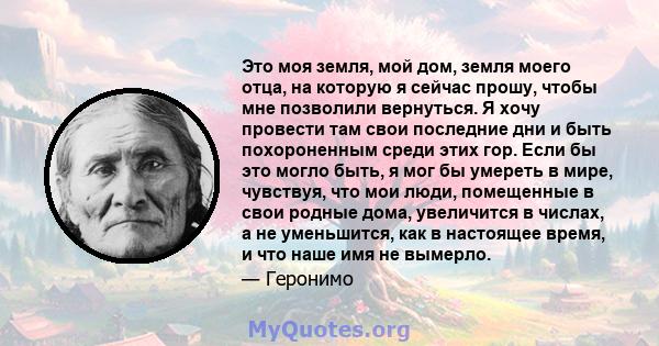 Это моя земля, мой дом, земля моего отца, на которую я сейчас прошу, чтобы мне позволили вернуться. Я хочу провести там свои последние дни и быть похороненным среди этих гор. Если бы это могло быть, я мог бы умереть в